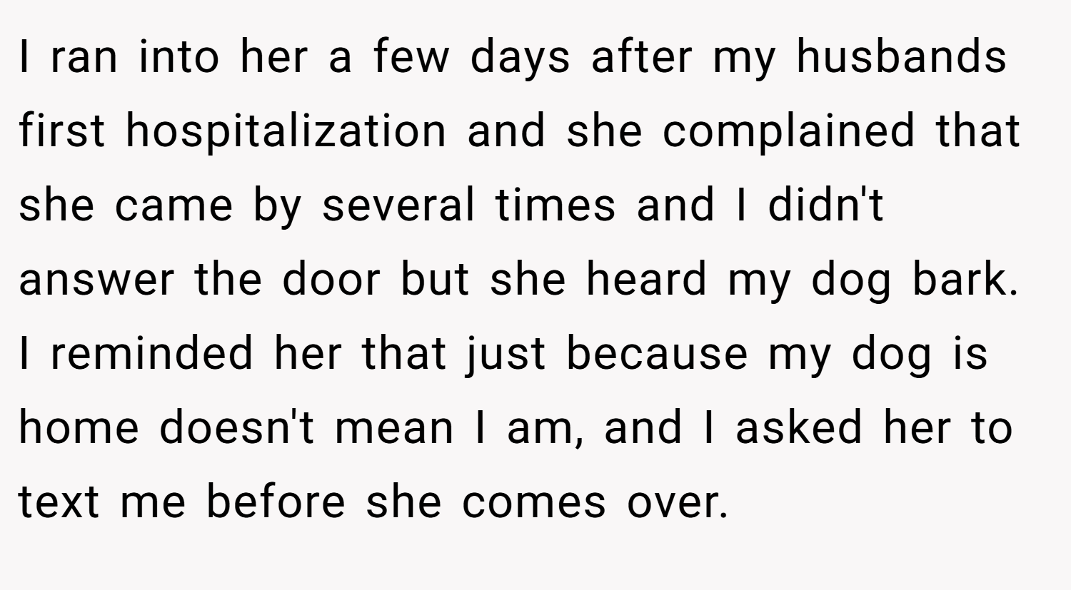 I ran into her a few days after my husbands first hospitalization and she complained that she came by several times and I didn't answer the door but she heard my dog bark. I reminded her that just because my dog is home doesn't mean I am, and I asked her to text me before she comes over.