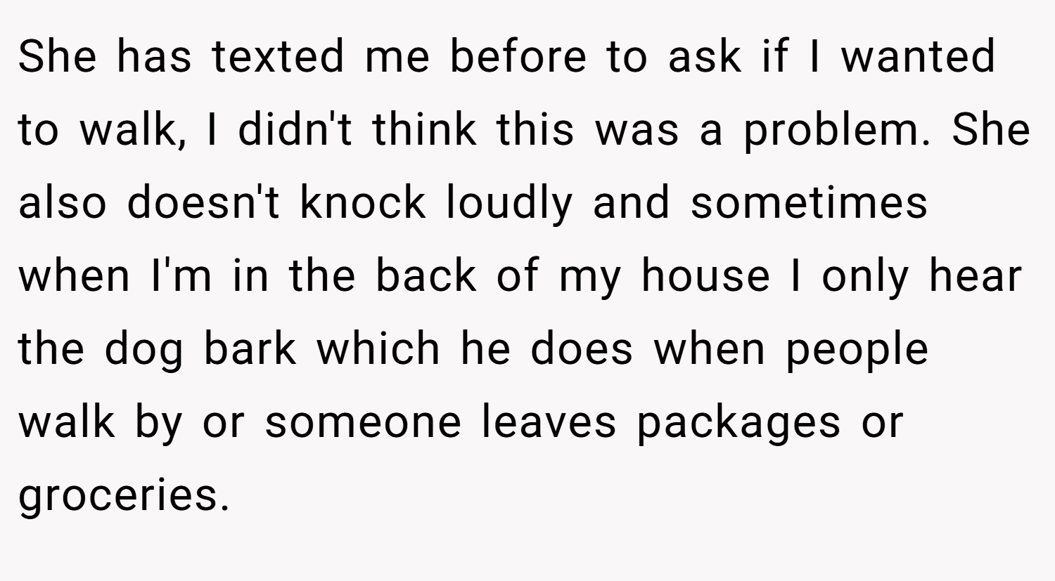 She has texted me before to ask if I wanted to walk, I didn't think this was a problem. She also doesn't knock loudly and sometimes when I'm in the back of my house I only hear the dog bark which he does when people walk by or someone leaves packages or groceries.