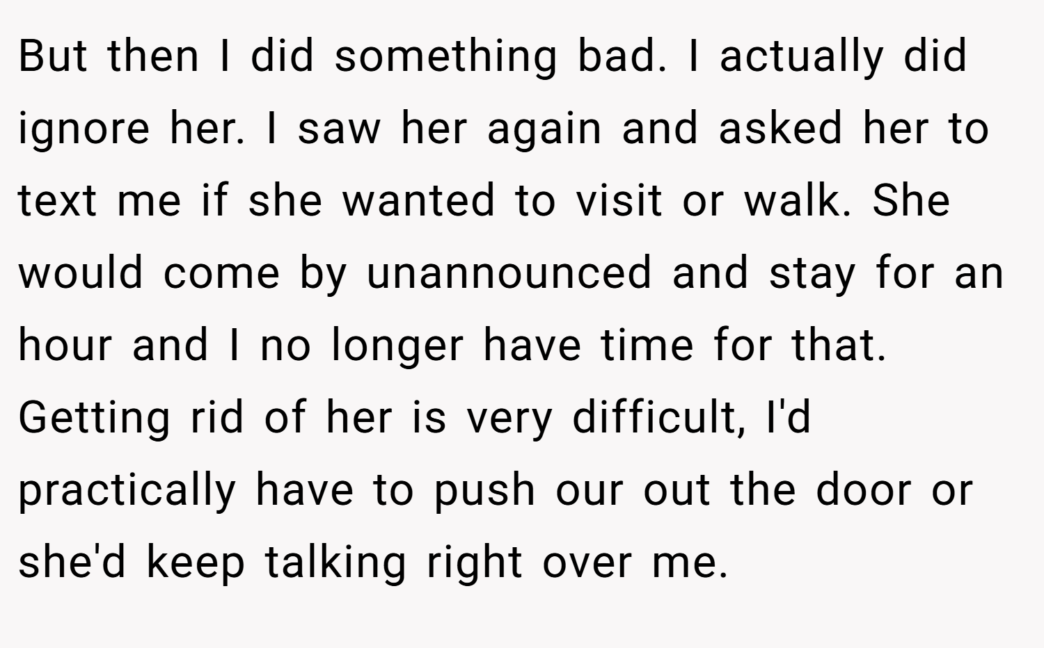 But then I did something bad. I actually did ignore her. I saw her again and asked her to text me if she wanted to visit or walk. She would come by unannounced and stay for an hour and I no longer have time for that. Getting rid of her is very difficult, I'd practically have to push our out the door or she'd keep talking right over me.