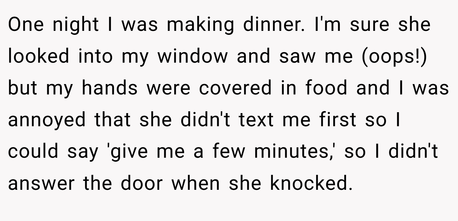 One night I was making dinner. I'm sure she looked into my window and saw me (oops!) but my hands were covered in food and I was annoyed that she didn't text me first so I could say 'give me a few minutes,' so I didn't answer the door when she knocked.