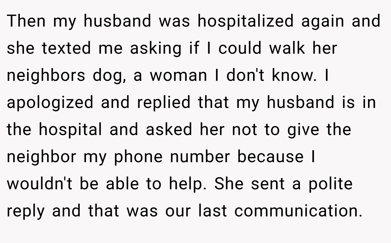 Then my husband was hospitalized again and she texted me asking if I could walk her neighbors dog, a woman I don't know. I apologized and replied that my husband is in the hospital and asked her not to give the neighbor my phone number because I wouldn't be able to help. She sent a polite reply and that was our last communication.