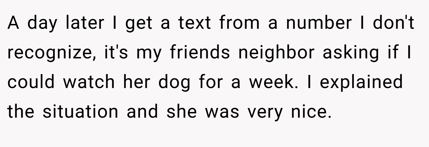 A day later I get a text from a number I don't recognize, it's my friends neighbor asking if I could watch her dog for a week. I explained the situation and she was very nice.