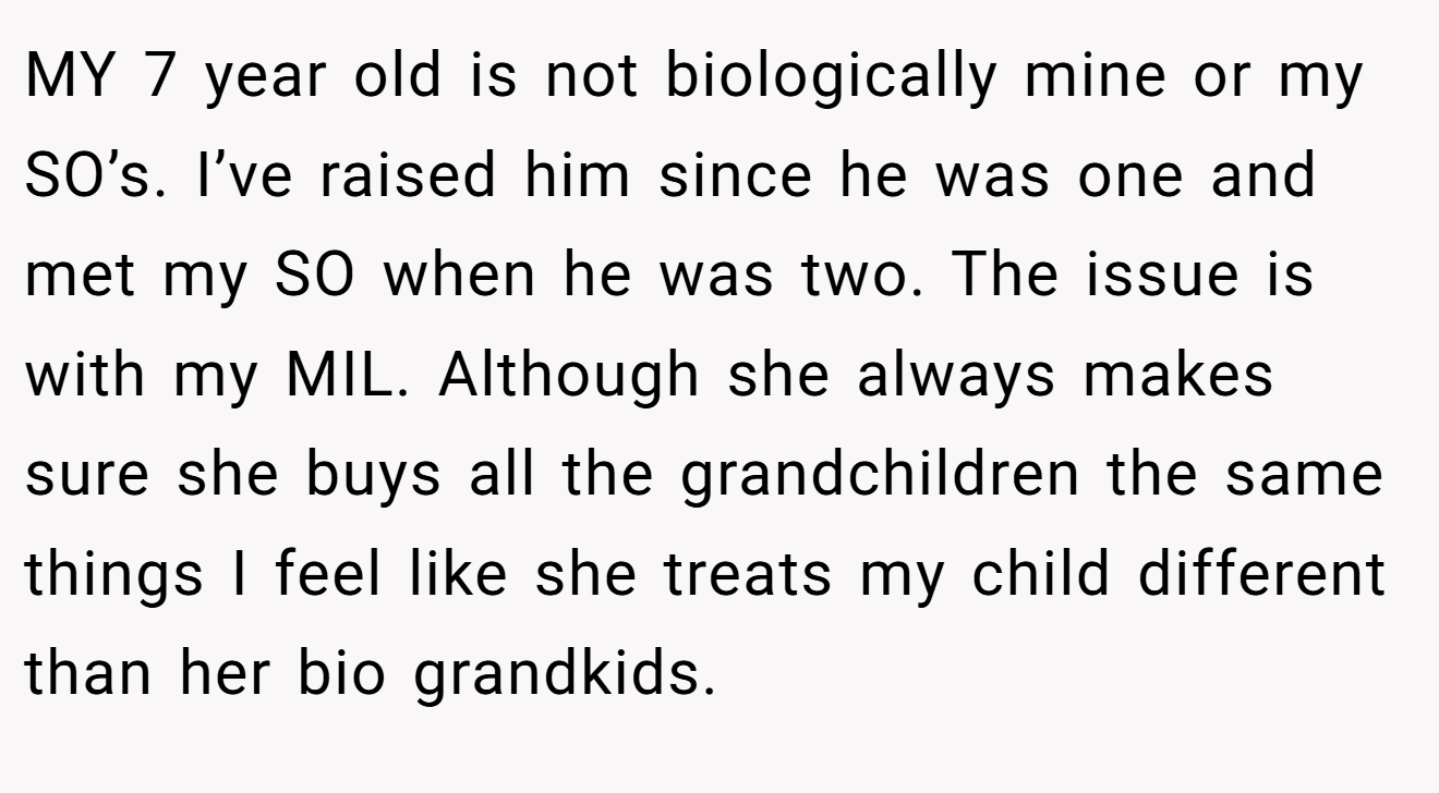 MY 7 year old is not biologically mine or my SO’s. I’ve raised him since he was one and met my SO when he was two. The issue is with my MIL. Although she always makes sure she buys all the grandchildren the same things I feel like she treats my child different than her bio grandkids.