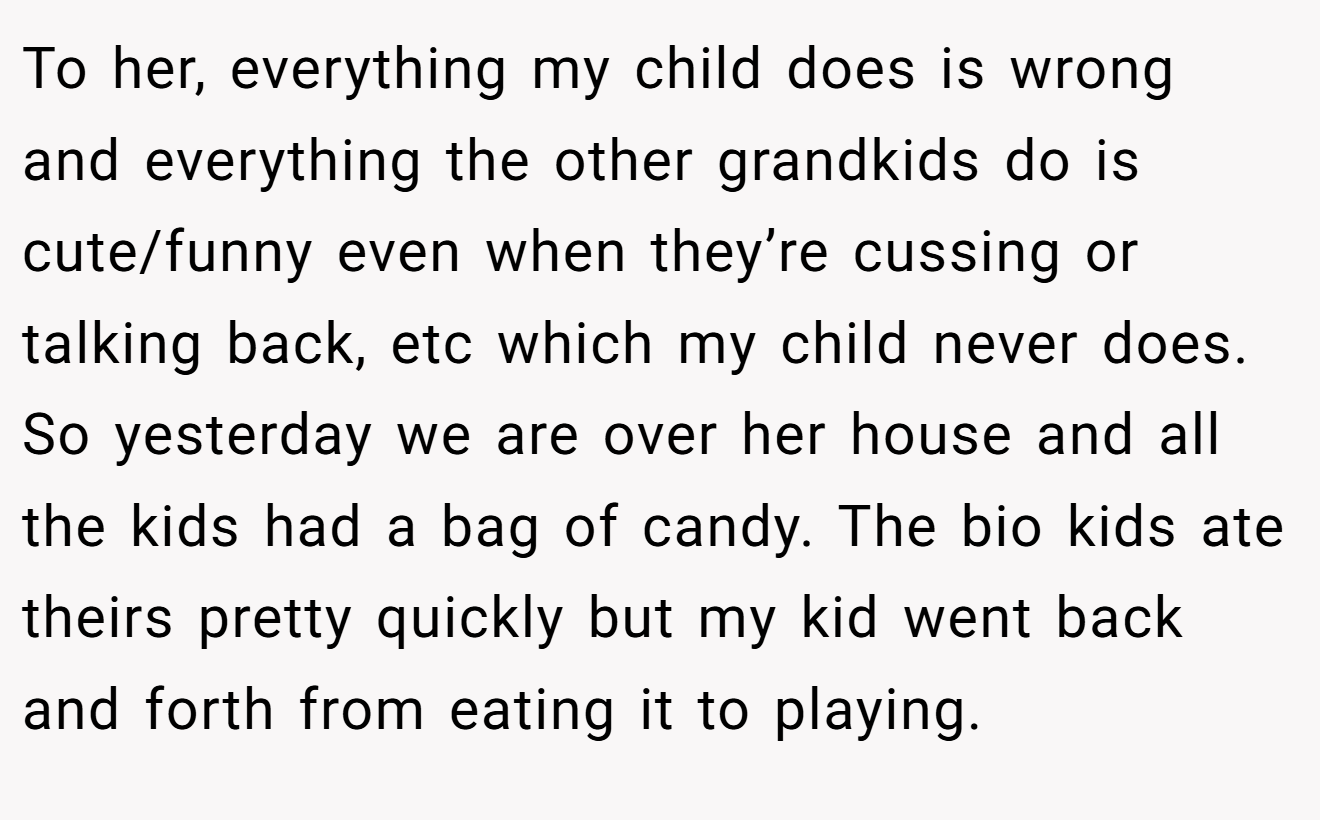 To her, everything my child does is wrong and everything the other grandkids do is cute/funny even when they’re cussing or talking back, etc which my child never does. So yesterday we are over her house and all the kids had a bag of candy. The bio kids ate theirs pretty quickly but my kid went back and forth from eating it to playing.