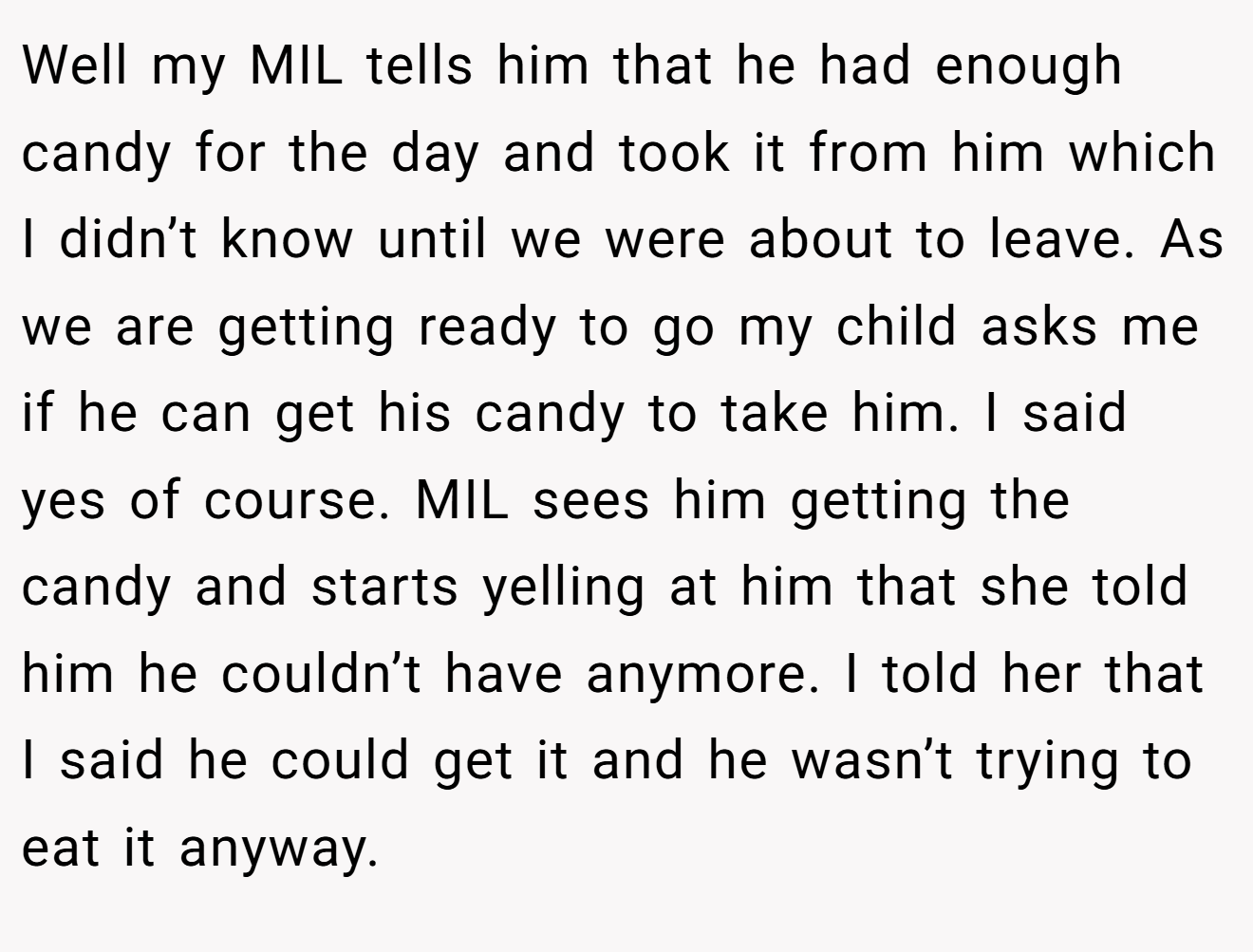 Well my MIL tells him that he had enough candy for the day and took it from him which I didn’t know until we were about to leave. As we are getting ready to go my child asks me if he can get his candy to take him. I said yes of course. MIL sees him getting the candy and starts yelling at him that she told him he couldn’t have anymore. I told her that I said he could get it and he wasn’t trying to eat it anyway.