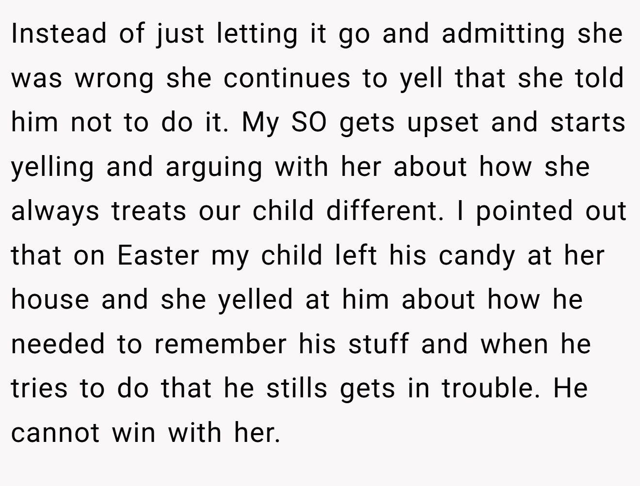 Instead of just letting it go and admitting she was wrong she continues to yell that she told him not to do it. My SO gets upset and starts yelling and arguing with her about how she always treats our child different. I pointed out that on Easter my child left his candy at her house and she yelled at him about how he needed to remember his stuff and when he tries to do that he stills gets in trouble. He cannot win with her.