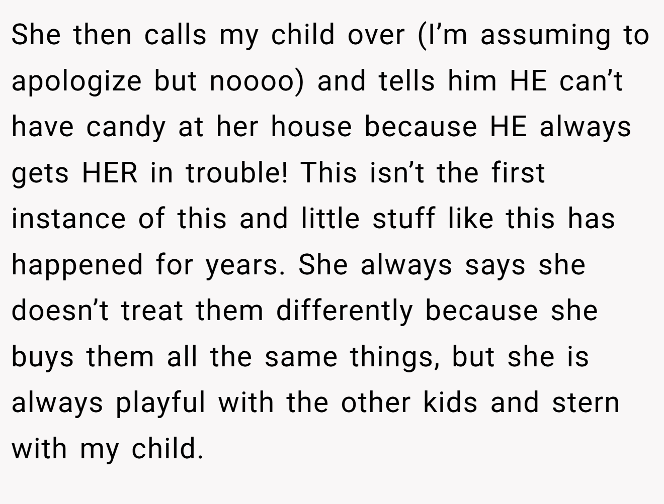 She then calls my child over (I’m assuming to apologize but noooo) and tells him HE can’t have candy at her house because HE always gets HER in trouble! This isn’t the first instance of this and little stuff like this has happened for years. She always says she doesn’t treat them differently because she buys them all the same things, but she is always playful with the other kids and stern with my child.