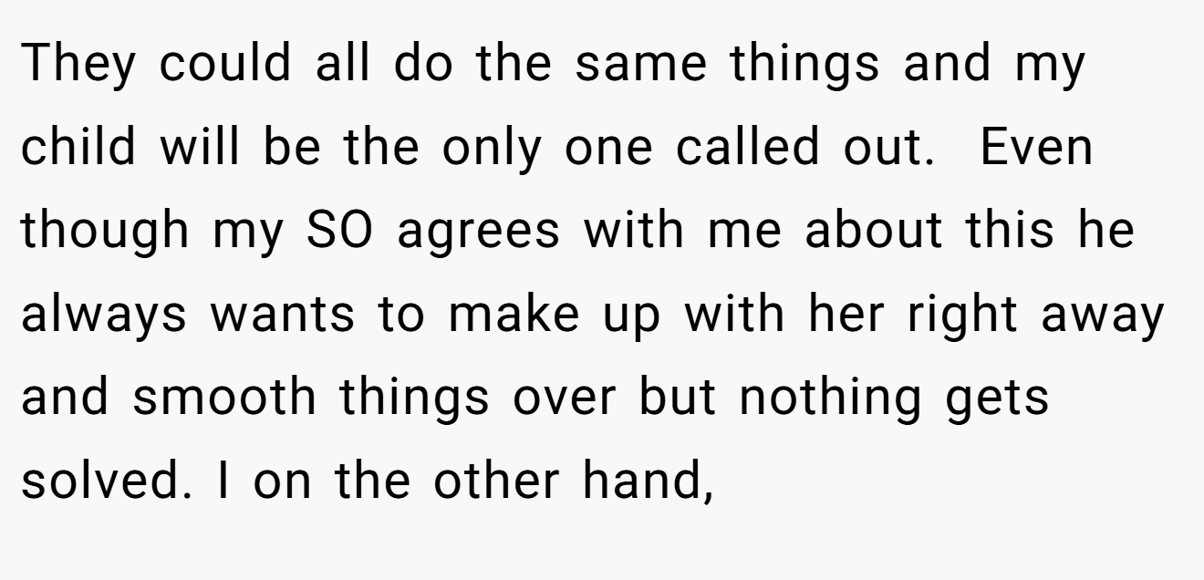 They could all do the same things and my child will be the only one called out.  Even though my SO agrees with me about this he always wants to make up with her right away and smooth things over but nothing gets solved. I on the other hand,