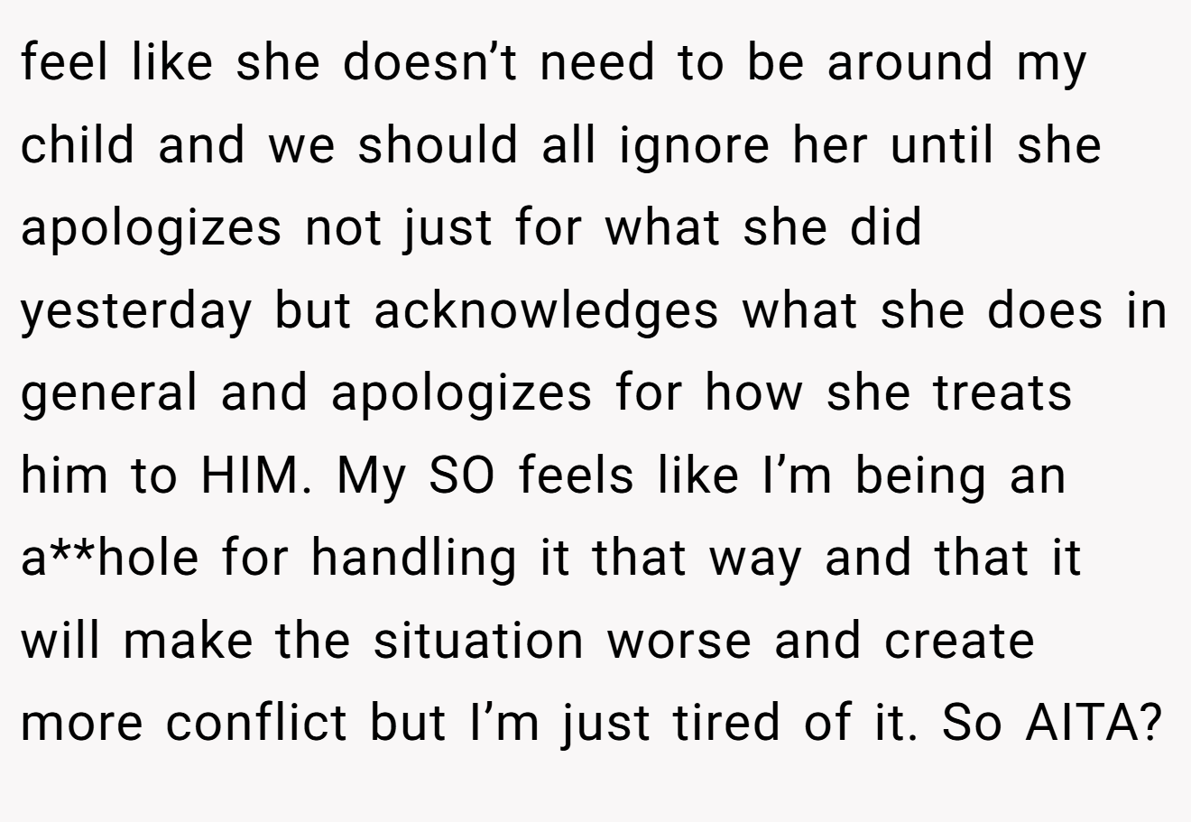 feel like she doesn’t need to be around my child and we should all ignore her until she apologizes not just for what she did yesterday but acknowledges what she does in general and apologizes for how she treats him to HIM. My SO feels like I’m being an a**hole for handling it that way and that it will make the situation worse and create more conflict but I’m just tired of it. So AITA?