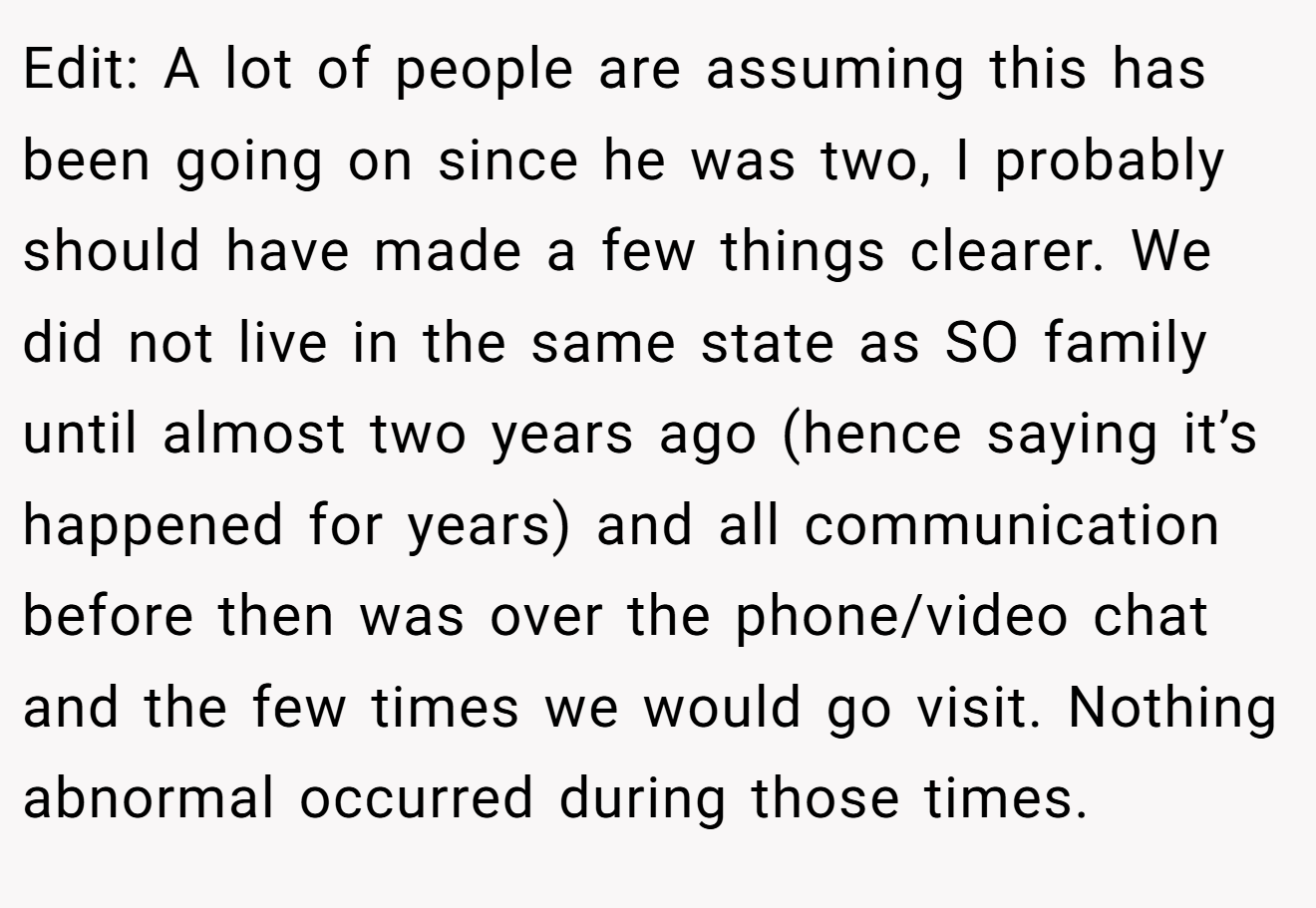 Edit: A lot of people are assuming this has been going on since he was two, I probably should have made a few things clearer. We did not live in the same state as SO family until almost two years ago (hence saying it’s happened for years) and all communication before then was over the phone/video chat and the few times we would go visit. Nothing abnormal occurred during those times.