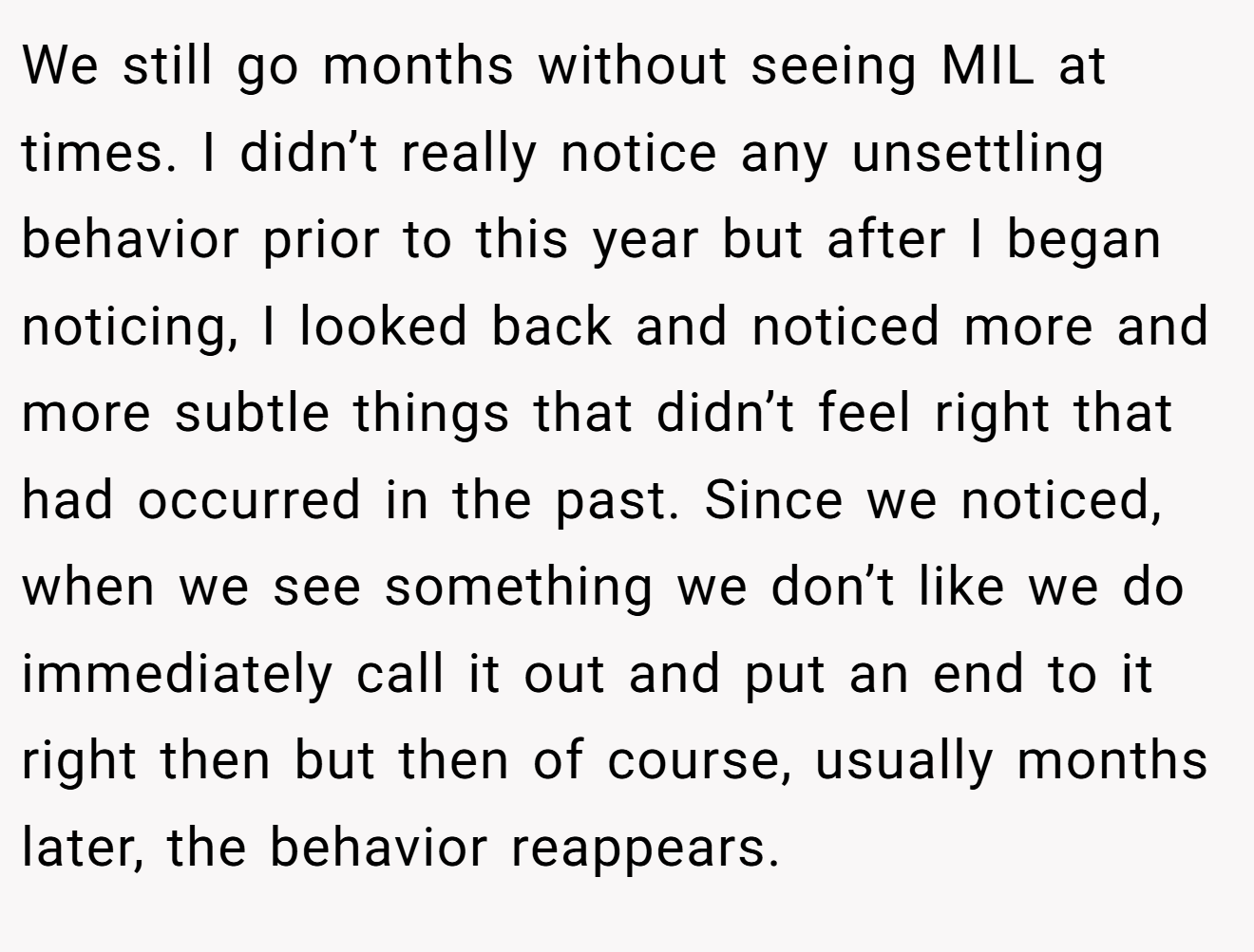 We still go months without seeing MIL at times. I didn’t really notice any unsettling behavior prior to this year but after I began noticing, I looked back and noticed more and more subtle things that didn’t feel right that had occurred in the past. Since we noticed, when we see something we don’t like we do immediately call it out and put an end to it right then but then of course, usually months later, the behavior reappears.