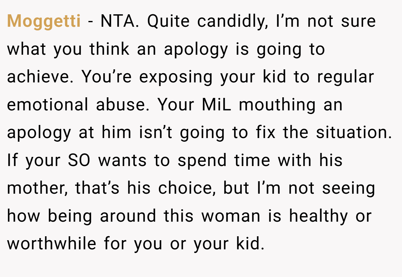 Moggetti − NTA. Quite candidly, I’m not sure what you think an apology is going to achieve. You’re exposing your kid to regular emotional abuse. Your MiL mouthing an apology at him isn’t going to fix the situation. If your SO wants to spend time with his mother, that’s his choice, but I’m not seeing how being around this woman is healthy or worthwhile for you or your kid.