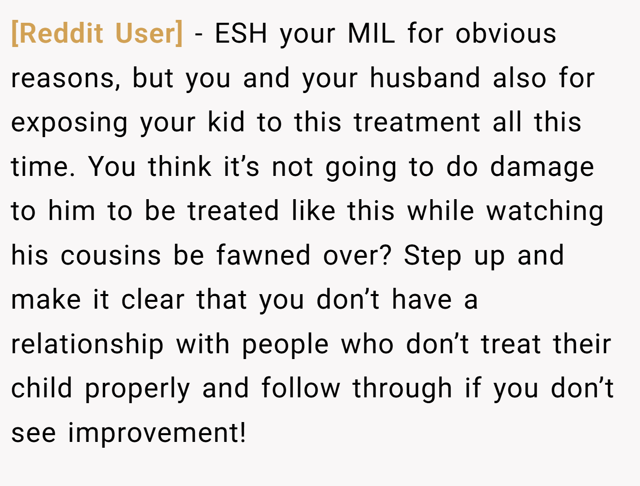 [Reddit User] − ESH your MIL for obvious reasons, but you and your husband also for exposing your kid to this treatment all this time. You think it’s not going to do damage to him to be treated like this while watching his cousins be fawned over? Step up and make it clear that you don’t have a relationship with people who don’t treat their child properly and follow through if you don’t see improvement!