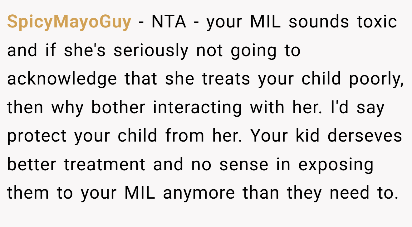 SpicyMayoGuy − NTA - your MIL sounds toxic and if she's seriously not going to acknowledge that she treats your child poorly, then why bother interacting with her. I'd say protect your child from her. Your kid derseves better treatment and no sense in exposing them to your MIL anymore than they need to.
