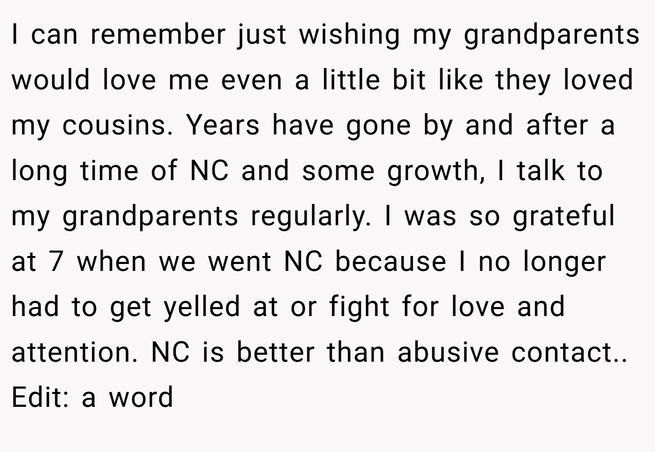 I can remember just wishing my grandparents would love me even a little bit like they loved my cousins. Years have gone by and after a long time of NC and some growth, I talk to my grandparents regularly. I was so grateful at 7 when we went NC because I no longer had to get yelled at or fight for love and attention. NC is better than abusive contact.. Edit: a word