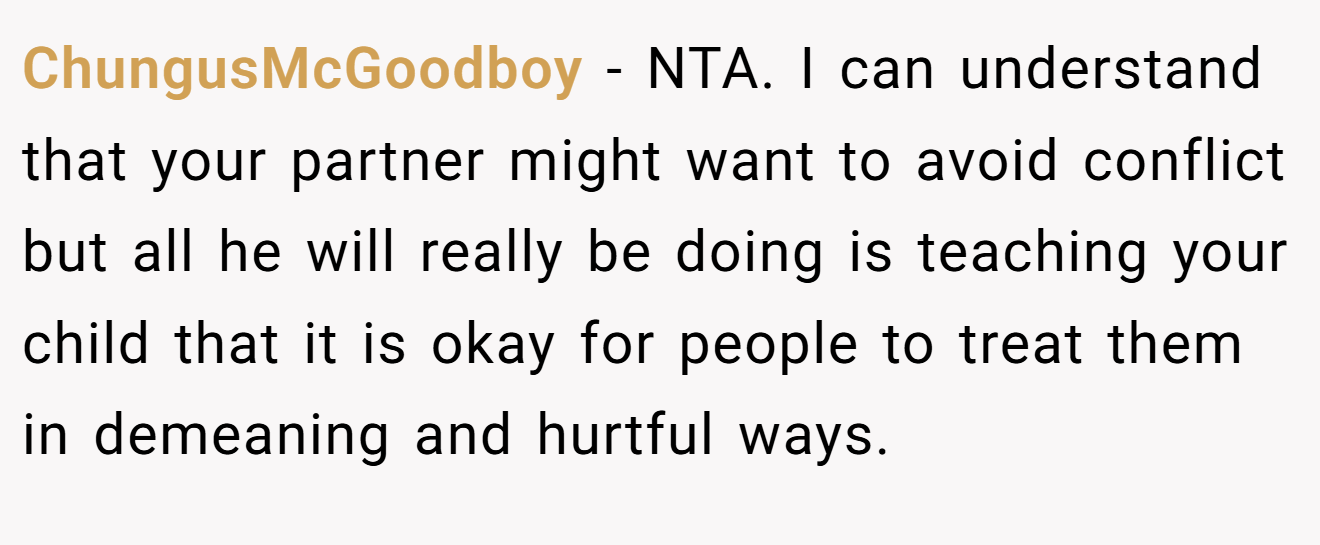 ChungusMcGoodboy − NTA. I can understand that your partner might want to avoid conflict but all he will really be doing is teaching your child that it is okay for people to treat them in demeaning and hurtful ways.