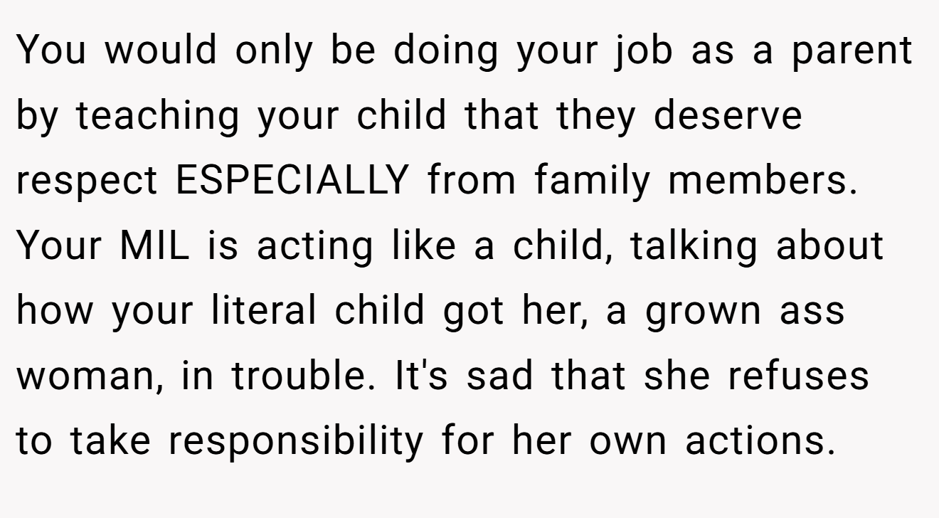 You would only be doing your job as a parent by teaching your child that they deserve respect ESPECIALLY from family members. Your MIL is acting like a child, talking about how your literal child got her, a grown ass woman, in trouble. It's sad that she refuses to take responsibility for her own actions.