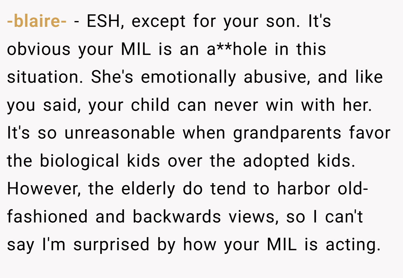 -blaire- − ESH, except for your son. It's obvious your MIL is an a**hole in this situation. She's emotionally abusive, and like you said, your child can never win with her. It's so unreasonable when grandparents favor the biological kids over the adopted kids. However, the elderly do tend to harbor old-fashioned and backwards views, so I can't say I'm surprised by how your MIL is acting.