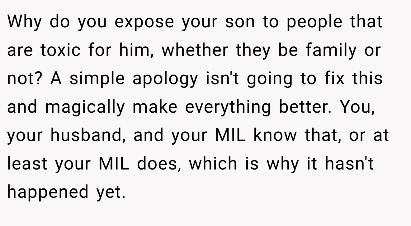Why do you expose your son to people that are toxic for him, whether they be family or not? A simple apology isn't going to fix this and magically make everything better. You, your husband, and your MIL know that, or at least your MIL does, which is why it hasn't happened yet.