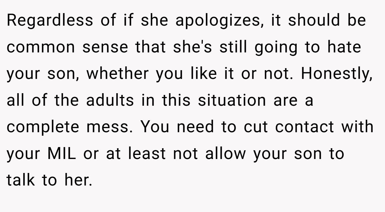 Regardless of if she apologizes, it should be common sense that she's still going to hate your son, whether you like it or not. Honestly, all of the adults in this situation are a complete mess. You need to cut contact with your MIL or at least not allow your son to talk to her.
