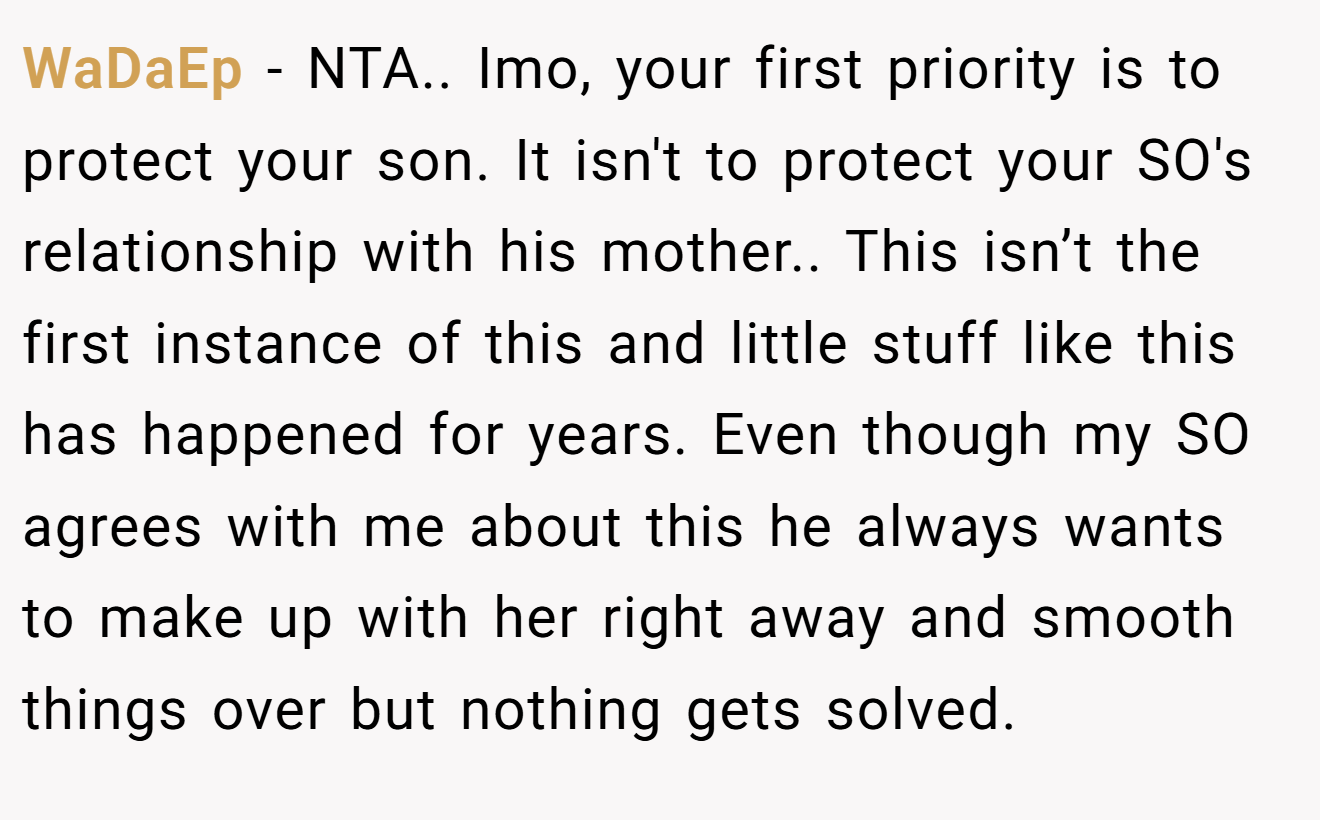 WaDaEp − NTA.. Imo, your first priority is to protect your son. It isn't to protect your SO's relationship with his mother.. This isn’t the first instance of this and little stuff like this has happened for years. Even though my SO agrees with me about this he always wants to make up with her right away and smooth things over but nothing gets solved.