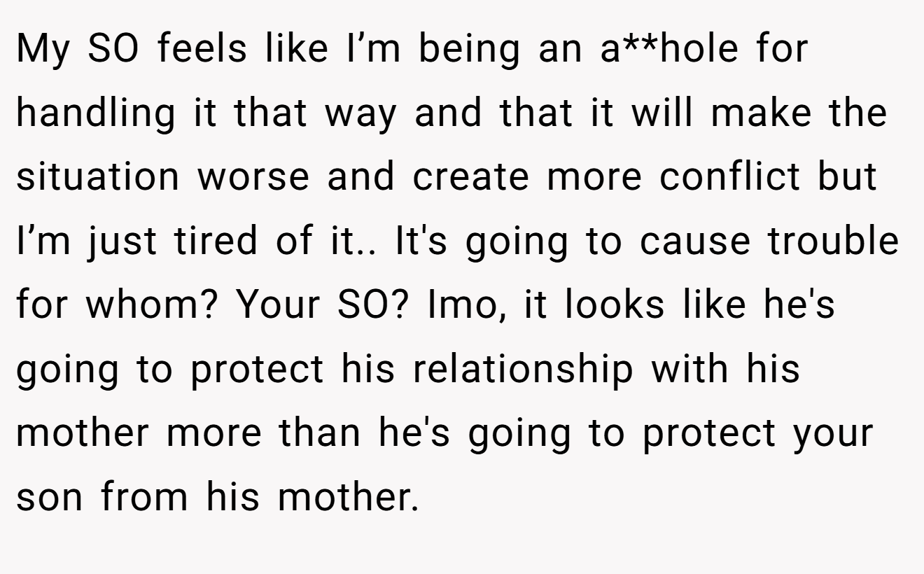 My SO feels like I’m being an a**hole for handling it that way and that it will make the situation worse and create more conflict but I’m just tired of it.. It's going to cause trouble for whom? Your SO? Imo, it looks like he's going to protect his relationship with his mother more than he's going to protect your son from his mother.