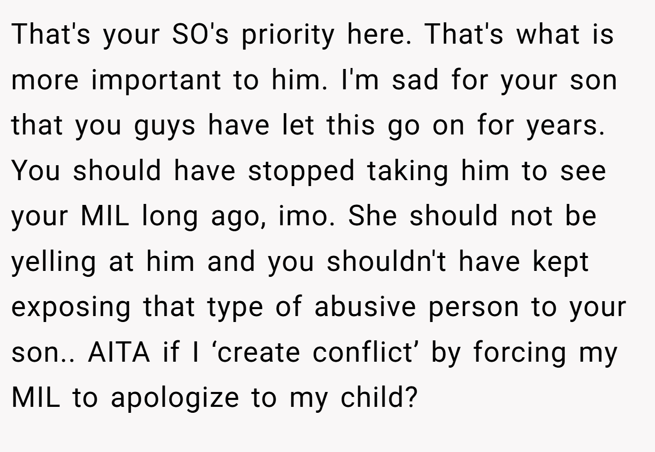 That's your SO's priority here. That's what is more important to him. I'm sad for your son that you guys have let this go on for years. You should have stopped taking him to see your MIL long ago, imo. She should not be yelling at him and you shouldn't have kept exposing that type of abusive person to your son.. AITA if I ‘create conflict’ by forcing my MIL to apologize to my child?