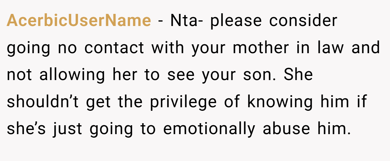 AcerbicUserName − Nta- please consider going no contact with your mother in law and not allowing her to see your son. She shouldn’t get the privilege of knowing him if she’s just going to emotionally abuse him.