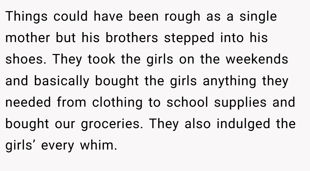 Things could have been rough as a single mother but his brothers stepped into his shoes. They took the girls on the weekends and basically bought the girls anything they needed from clothing to school supplies and bought our groceries. They also indulged the girls’ every whim.