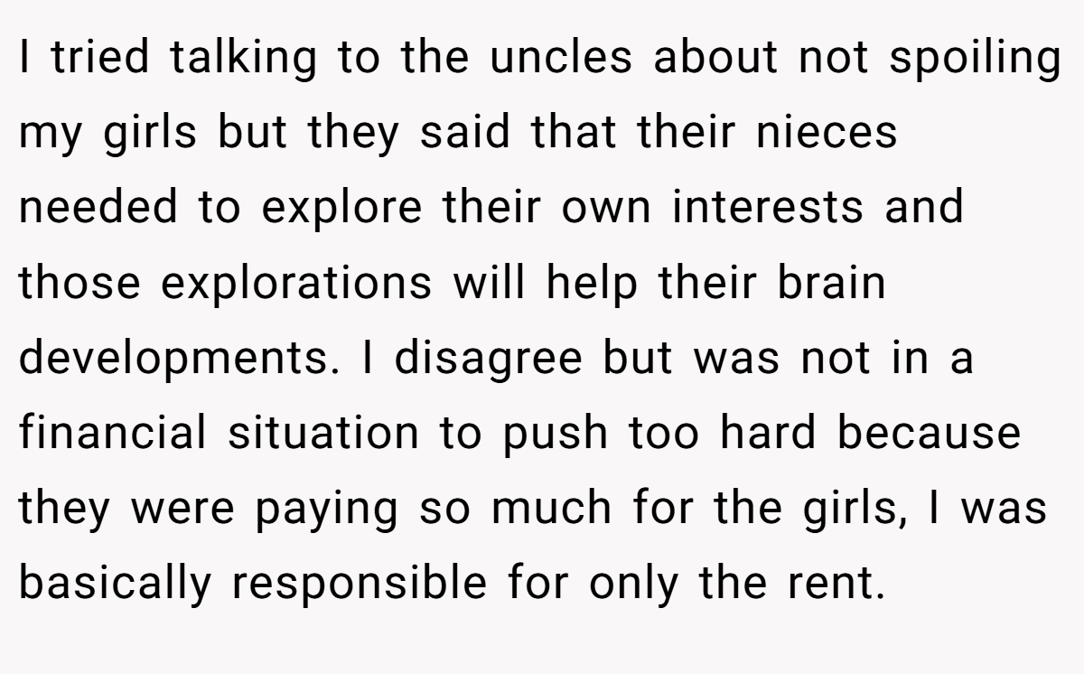 I tried talking to the uncles about not spoiling my girls but they said that their nieces needed to explore their own interests and those explorations will help their brain developments. I disagree but was not in a financial situation to push too hard because they were paying so much for the girls, I was basically responsible for only the rent.