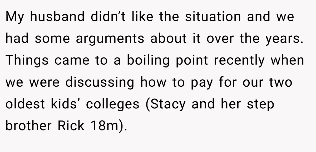 My husband didn’t like the situation and we had some arguments about it over the years. Things came to a boiling point recently when we were discussing how to pay for our two oldest kids’ colleges (Stacy and her step brother Rick 18m).