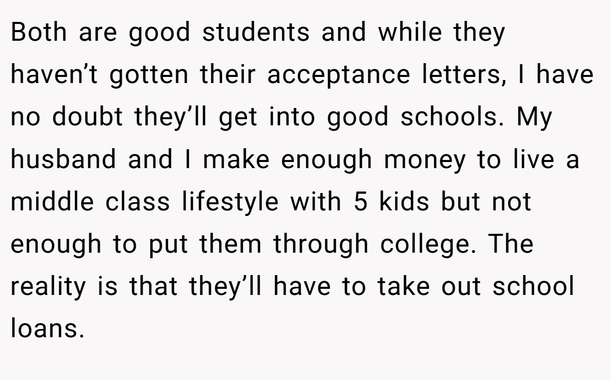 Both are good students and while they haven’t gotten their acceptance letters, I have no doubt they’ll get into good schools. My husband and I make enough money to live a middle class lifestyle with 5 kids but not enough to put them through college. The reality is that they’ll have to take out school loans.