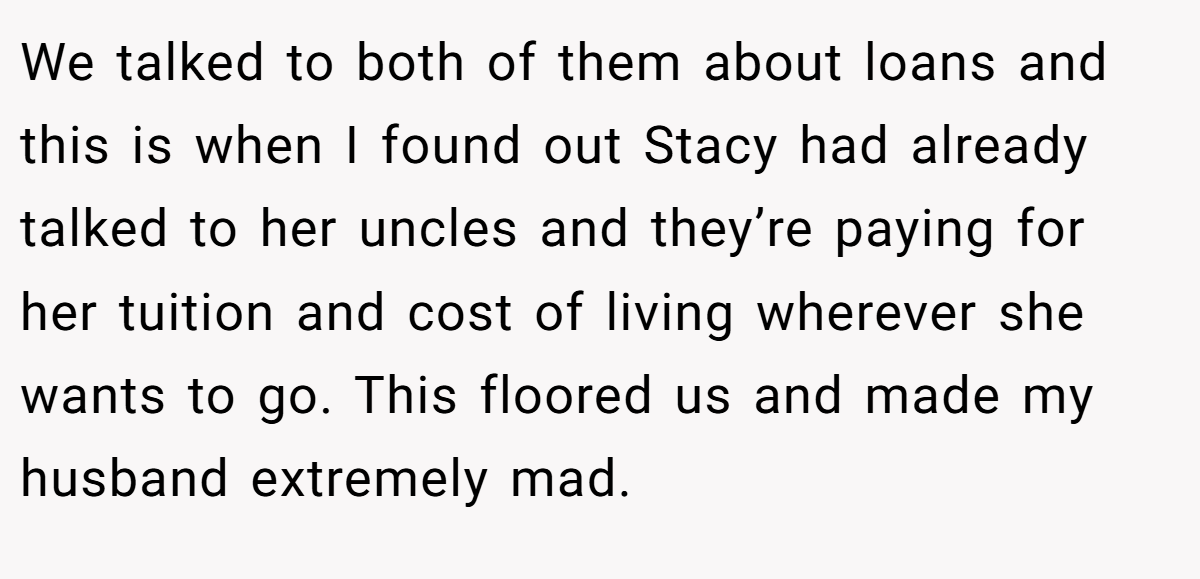 We talked to both of them about loans and this is when I found out Stacy had already talked to her uncles and they’re paying for her tuition and cost of living wherever she wants to go. This floored us and made my husband extremely mad.