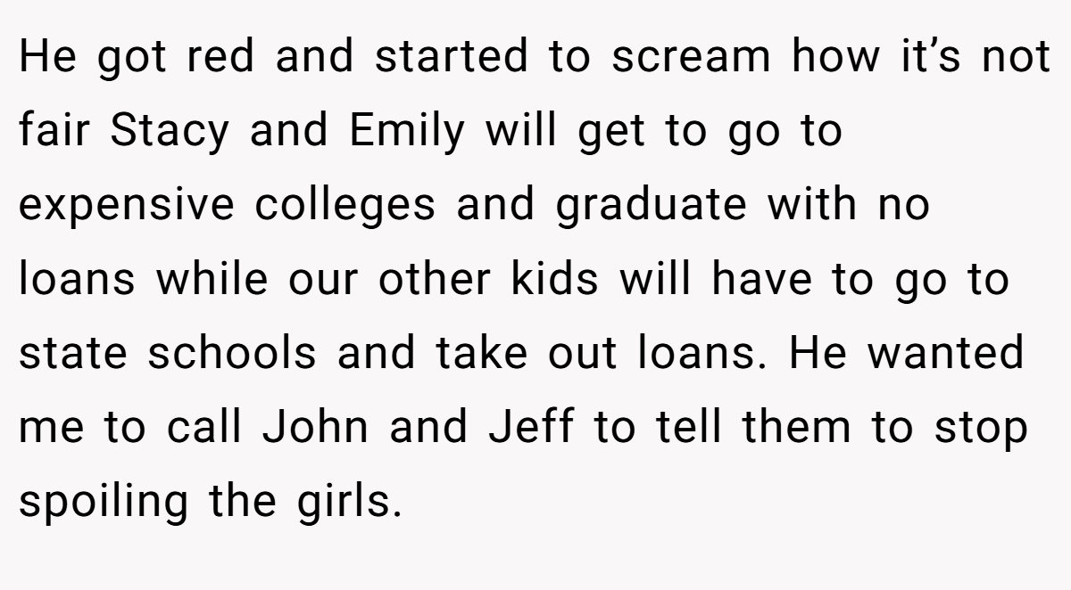 He got red and started to scream how it’s not fair Stacy and Emily will get to go to expensive colleges and graduate with no loans while our other kids will have to go to state schools and take out loans. He wanted me to call John and Jeff to tell them to stop spoiling the girls.