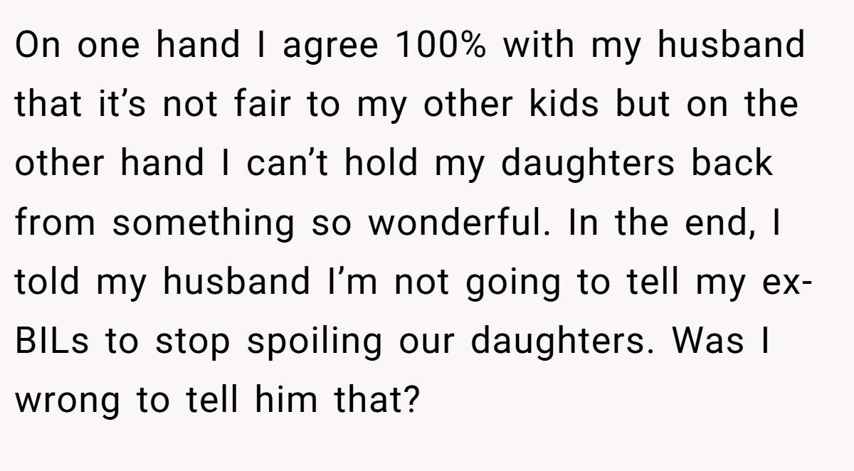 On one hand I agree 100% with my husband that it’s not fair to my other kids but on the other hand I can’t hold my daughters back from something so wonderful. In the end, I told my husband I’m not going to tell my ex-BILs to stop spoiling our daughters. Was I wrong to tell him that?