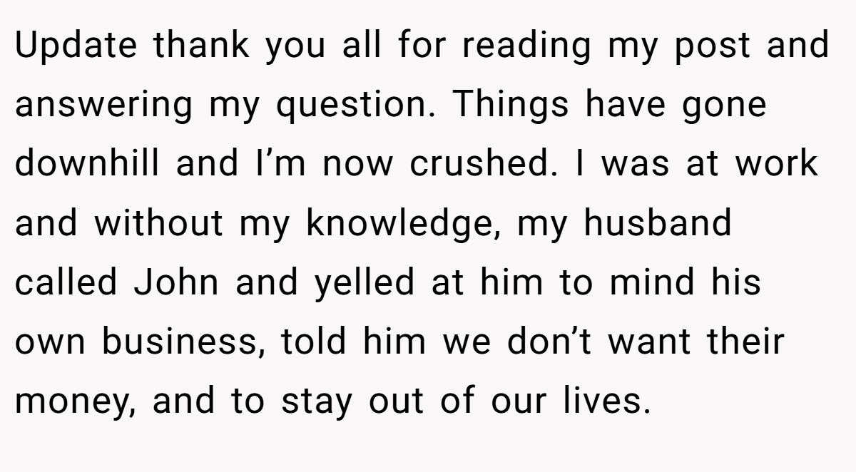Update thank you all for reading my post and answering my question. Things have gone downhill and I’m now crushed. I was at work and without my knowledge, my husband called John and yelled at him to mind his own business, told him we don’t want their money, and to stay out of our lives.