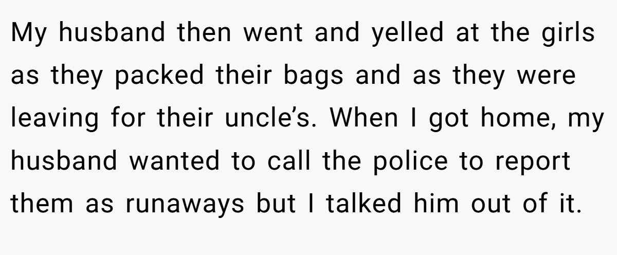 My husband then went and yelled at the girls as they packed their bags and as they were leaving for their uncle’s. When I got home, my husband wanted to call the police to report them as runaways but I talked him out of it.