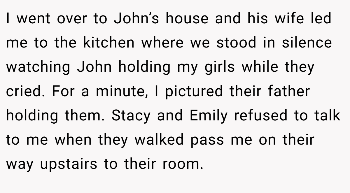 I went over to John’s house and his wife led me to the kitchen where we stood in silence watching John holding my girls while they cried. For a minute, I pictured their father holding them. Stacy and Emily refused to talk to me when they walked pass me on their way upstairs to their room.