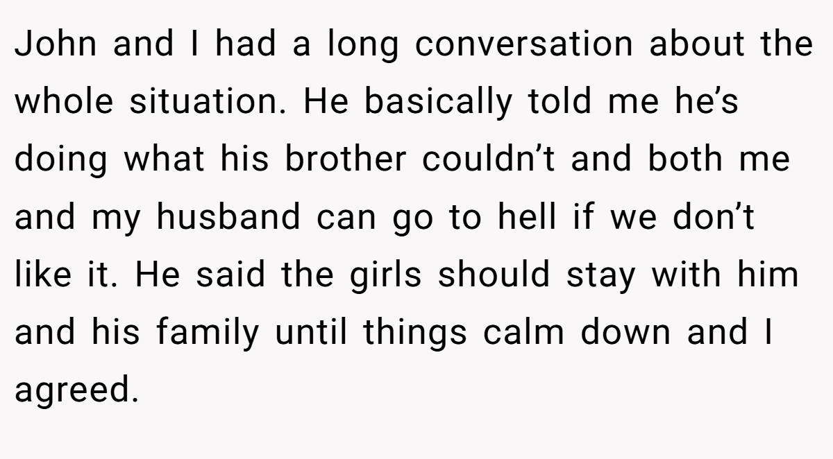 John and I had a long conversation about the whole situation. He basically told me he’s doing what his brother couldn’t and both me and my husband can go to hell if we don’t like it. He said the girls should stay with him and his family until things calm down and I agreed.