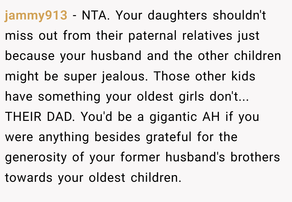 jammy913 − NTA. Your daughters shouldn't miss out from their paternal relatives just because your husband and the other children might be super jealous. Those other kids have something your oldest girls don't... THEIR DAD. You'd be a gigantic AH if you were anything besides grateful for the generosity of your former husband's brothers towards your oldest children.