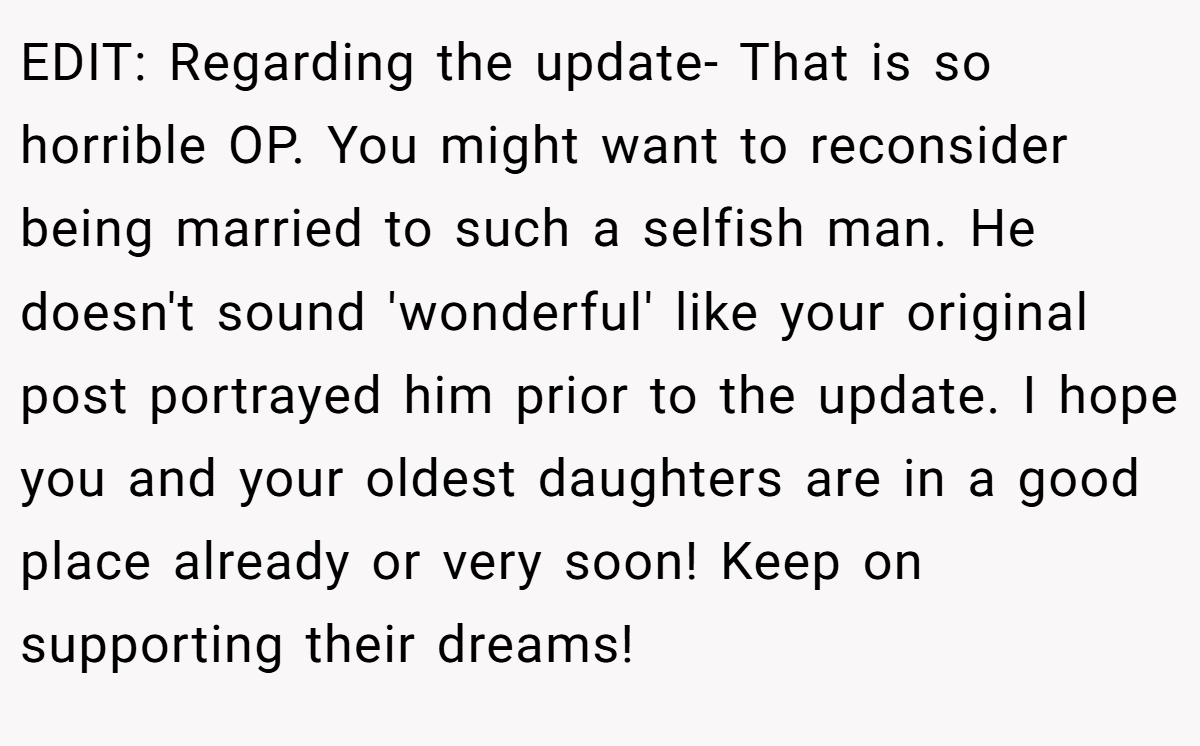 EDIT: Regarding the update- That is so horrible OP. You might want to reconsider being married to such a selfish man. He doesn't sound 'wonderful' like your original post portrayed him prior to the update. I hope you and your oldest daughters are in a good place already or very soon! Keep on supporting their dreams!