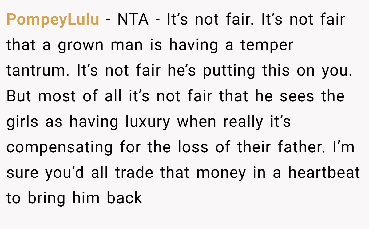 PompeyLulu − NTA - It’s not fair. It’s not fair that a grown man is having a temper tantrum. It’s not fair he’s putting this on you. But most of all it’s not fair that he sees the girls as having luxury when really it’s compensating for the loss of their father. I’m sure you’d all trade that money in a heartbeat to bring him back