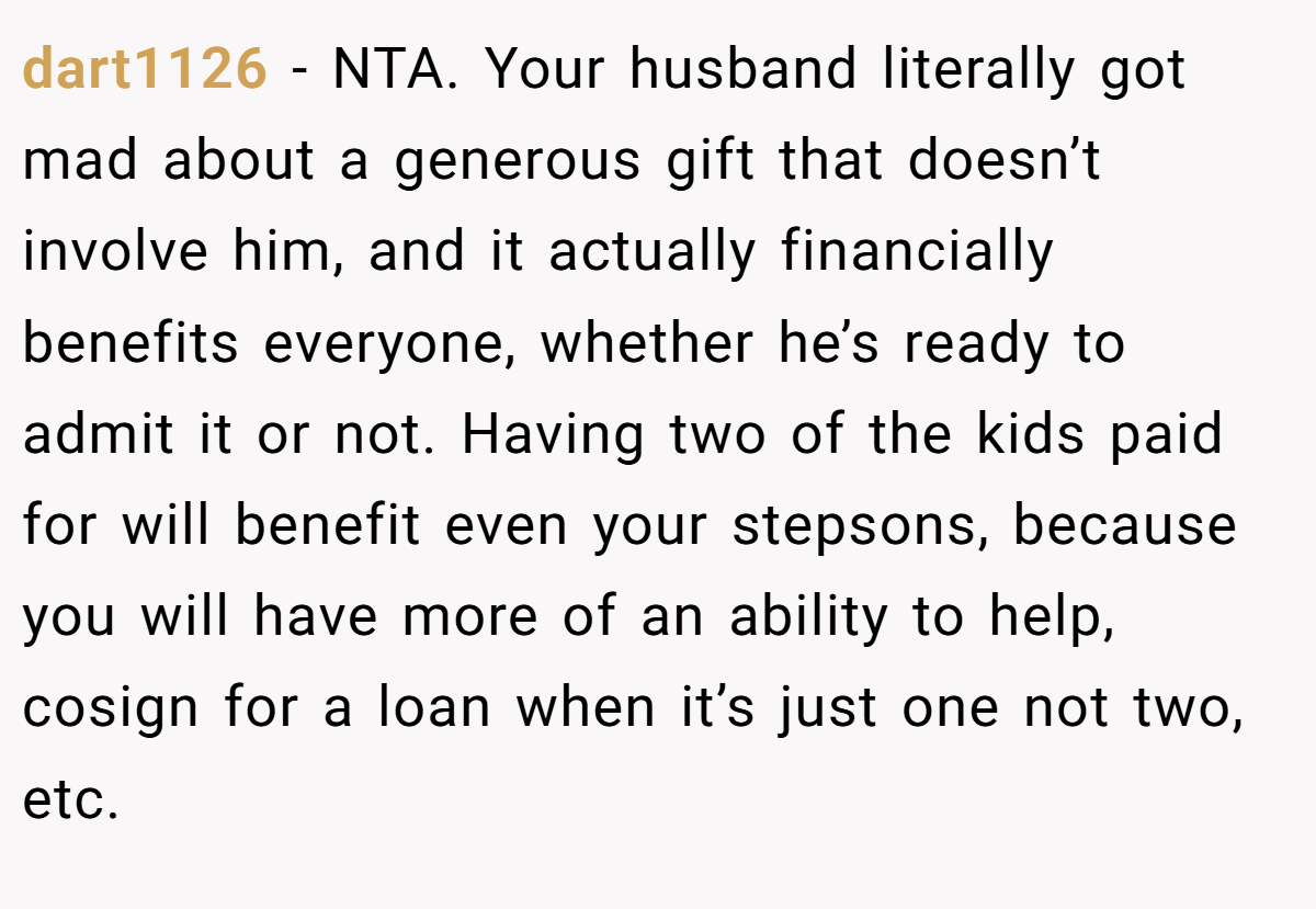dart1126 − NTA. Your husband literally got mad about a generous gift that doesn’t involve him, and it actually financially benefits everyone, whether he’s ready to admit it or not. Having two of the kids paid for will benefit even your stepsons, because you will have more of an ability to help, cosign for a loan when it’s just one not two, etc.