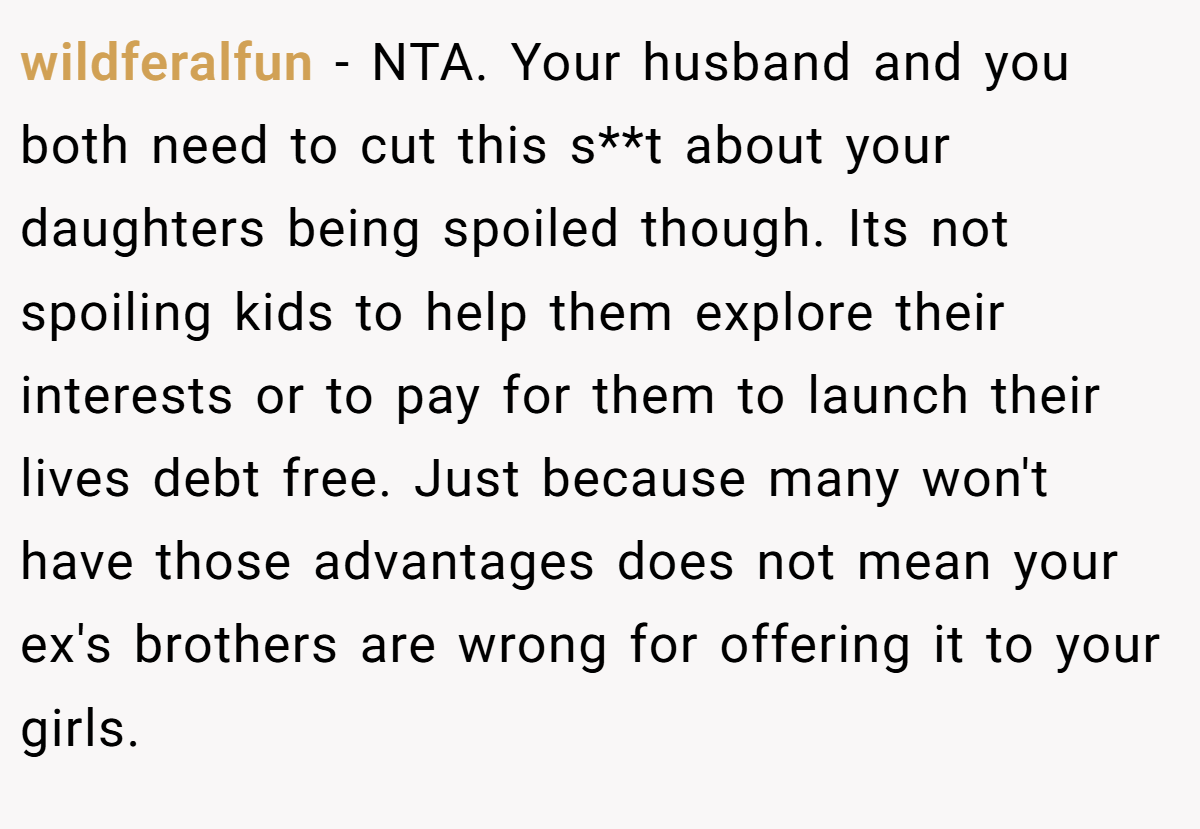 wildferalfun − NTA. Your husband and you both need to cut this s**t about your daughters being spoiled though. Its not spoiling kids to help them explore their interests or to pay for them to launch their lives debt free. Just because many won't have those advantages does not mean your ex's brothers are wrong for offering it to your girls.