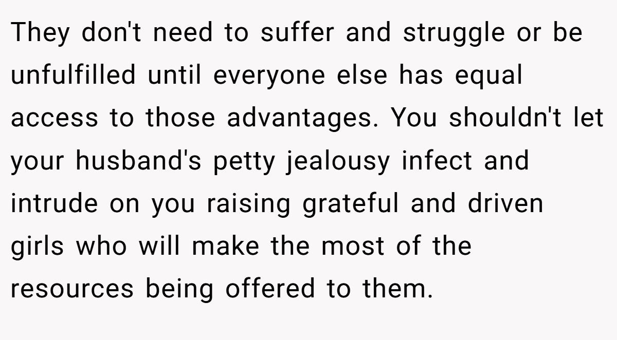 They don't need to suffer and struggle or be unfulfilled until everyone else has equal access to those advantages. You shouldn't let your husband's petty jealousy infect and intrude on you raising grateful and driven girls who will make the most of the resources being offered to them.