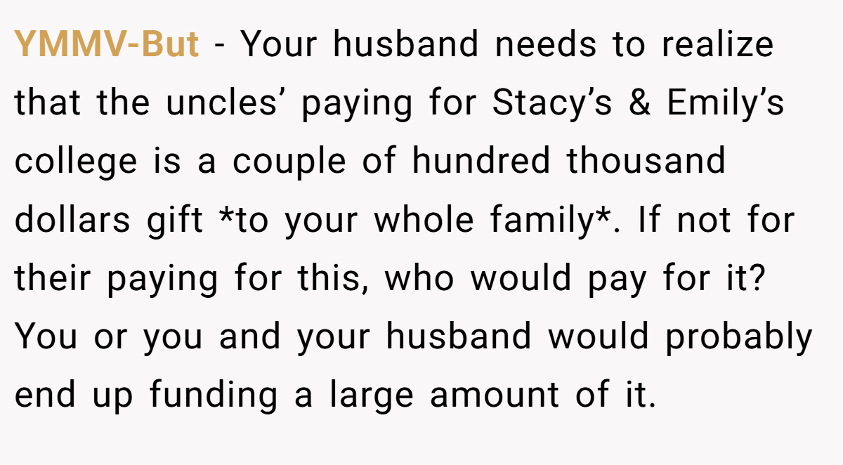YMMV-But − Your husband needs to realize that the uncles’ paying for Stacy’s & Emily’s college is a couple of hundred thousand dollars gift *to your whole family*. If not for their paying for this, who would pay for it? You or you and your husband would probably end up funding a large amount of it.