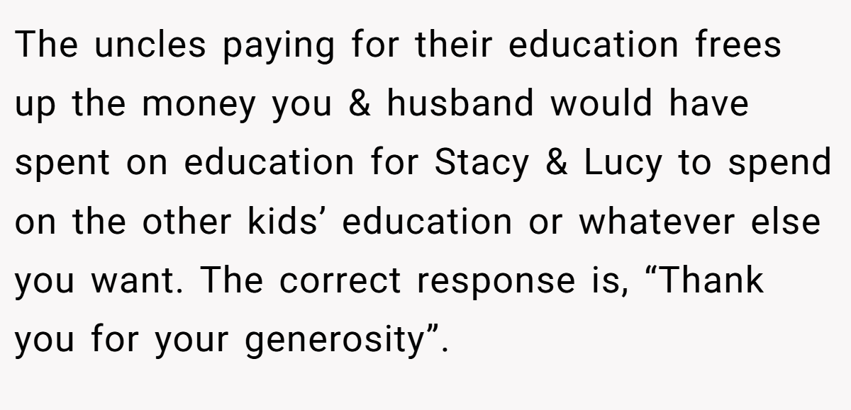 The uncles paying for their education frees up the money you & husband would have spent on education for Stacy & Lucy to spend on the other kids’ education or whatever else you want. The correct response is, “Thank you for your generosity”.