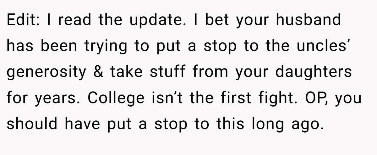 Edit: I read the update. I bet your husband has been trying to put a stop to the uncles’ generosity & take stuff from your daughters for years. College isn’t the first fight. OP, you should have put a stop to this long ago.