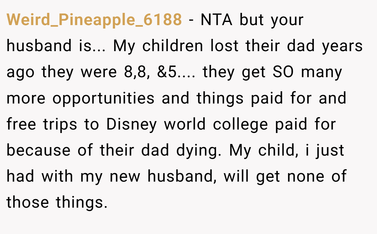 Weird_Pineapple_6188 − NTA but your husband is... My children lost their dad years ago they were 8,8, &5.... they get SO many more opportunities and things paid for and free trips to Disney world college paid for because of their dad dying. My child, i just had with my new husband, will get none of those things.