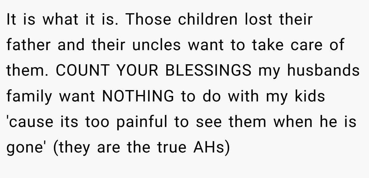It is what it is. Those children lost their father and their uncles want to take care of them. COUNT YOUR BLESSINGS my husbands family want NOTHING to do with my kids 'cause its too painful to see them when he is gone' (they are the true AHs)